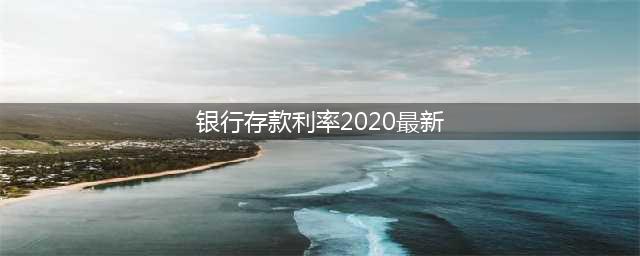 2020年银行最新存款利率表发布，最新存款利率表一览(银行存款利率2020最新)