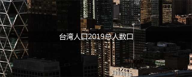 台湾多少人口2019，台湾的经济情况如何(台湾人口2019总人数口)