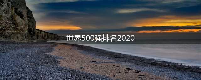 最新世界500强排名2020(附完整排名)，上榜中国企业首超美其原因何在(世界500强排名2020)