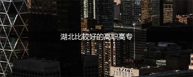 2023湖北十大专科院校排行榜：盘点湖北省最好的十所专科大学！(湖北比较好的高职高专)