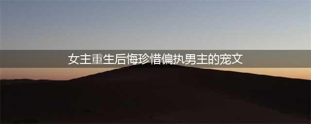 六本女主悔悟重生，珍惜男主的宠文，前世错过你的爱，今生换我来好好爱你！(女主重生后悔珍惜偏执男主的宠文)