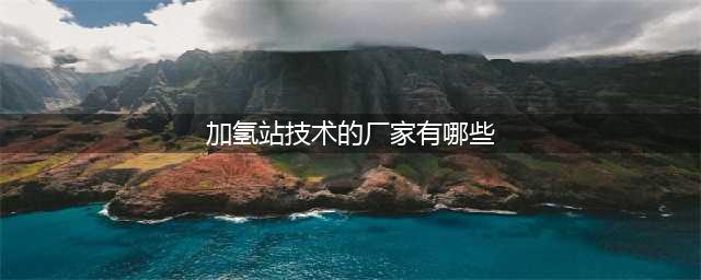 GGII榜单：2022年中国加氢站集成商TOP10(加氢站技术的厂家有哪些)