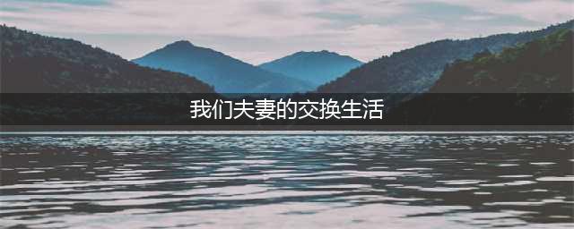 夫妻交换生活下的无奈与妥协【正文】(我们夫妻的交换生活)