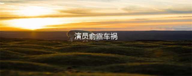 女演员俞露车祸被甩出车外身亡，因为少了这个动作(演员俞露车祸)