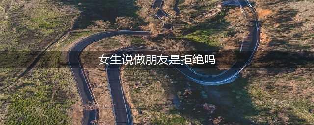 女生说做朋友是回绝吗(女生说做朋友是拒绝吗)