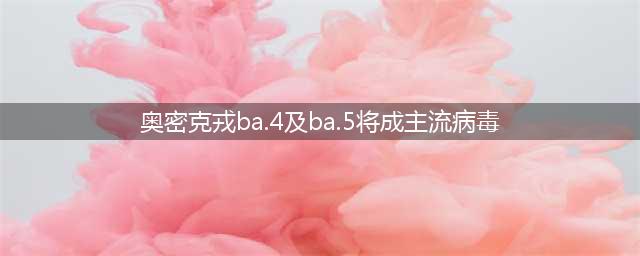 奥密克戎BA.4及BA.5将成主流病毒(奥密克戎ba.4及ba.5将成主流病毒)