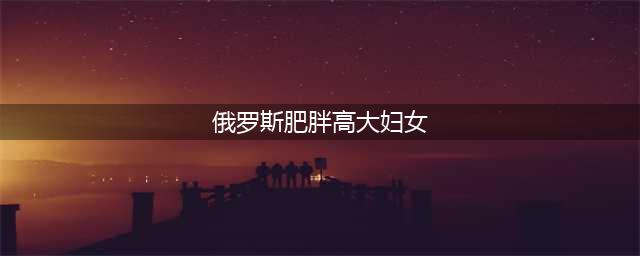 俄罗斯美女天下闻名, 可为什么俄罗斯妇女都胖成那样(俄罗斯肥胖高大妇女)