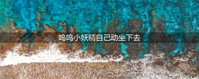“你别再震动了，我受不了啦！”(呜呜小妖精自己动坐下去)