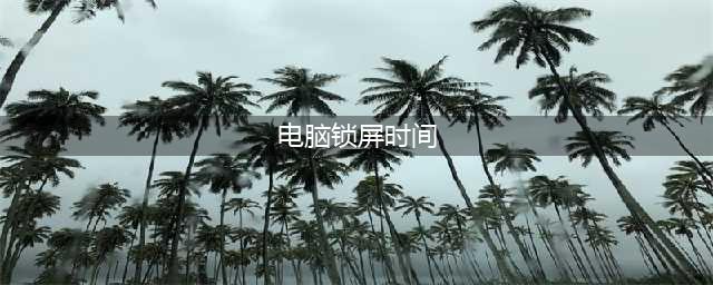 电脑锁屏时间怎么设置？跟着这篇教程轻松搞定(电脑锁屏时间)