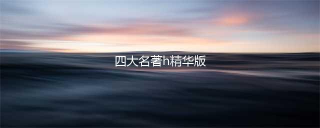 中国《四大名著》精华版合集,太经典了,分享给你!(四大名著h精华版)
