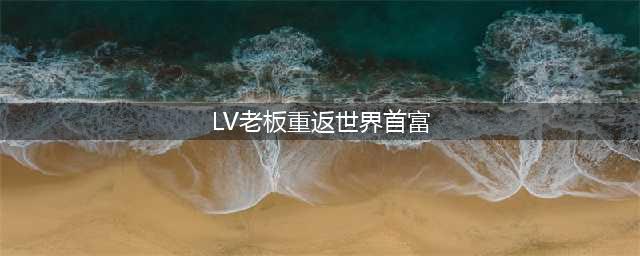 LV集团老板再次登顶全球首富！传言准备退位，49岁长公主或接班(LV老板重返世界首富)