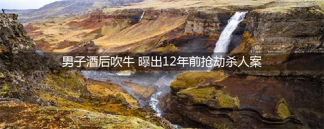 男子酒后吹牛 曝出12年前抢劫杀人案两名凶手被抓获归案(男子酒后吹牛 曝出12年前抢劫杀人案)