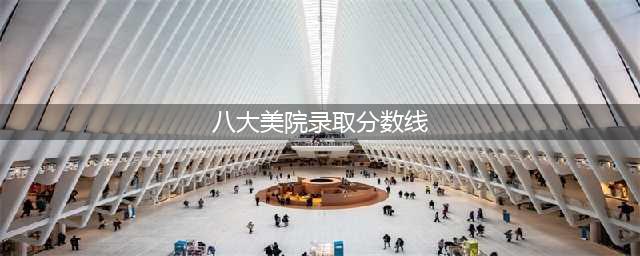 八大美院2023年录取分数线汇总(八大美院录取分数线)