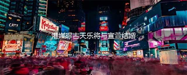 港媒曝古天乐将与宣萱结婚，古天乐坚决否定！是这个原因吗？(港媒曝古天乐将与宣萱结婚)