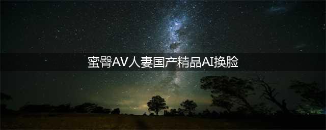 “AI换脸"乱象调查：明星换脸淫秽视频打包卖，还教换脸技术(蜜臀AV人妻国产精品AI换脸)