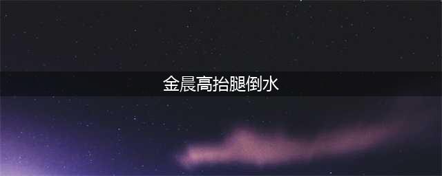 金晨节目高抬腿倒水，截图放大看清她的腿部，舞蹈功底如何很显然(金晨高抬腿倒水)