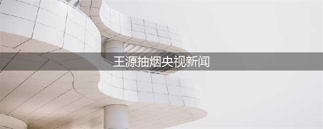 王源违法吸烟被央视报道时长不短，或被列入“问题明星”无缘春晚(王源抽烟央视新闻)