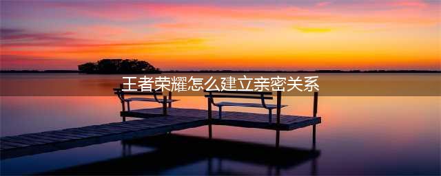 《王者荣耀》如何建立亲密关系 建立亲密关系方法(王者荣耀怎么建立亲密关系)