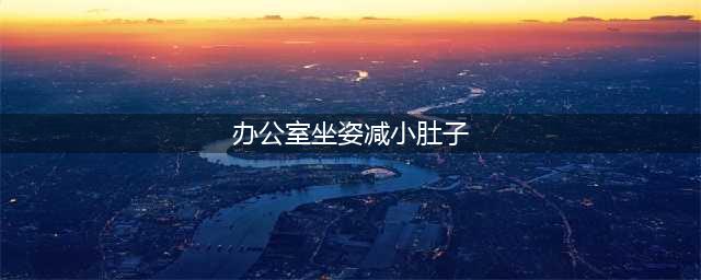 办公室必备！4个坐姿让你腹部的赘肉一斤斤地掉！(办公室坐姿减小肚子)