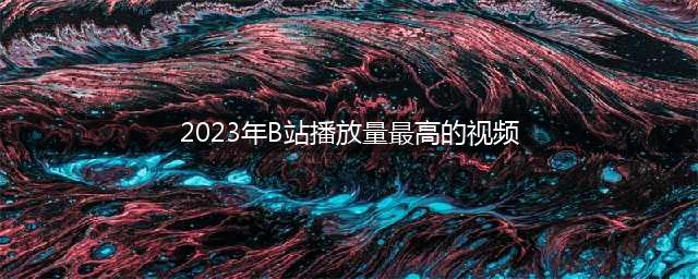 哔哩哔哩2023年播放量破亿视频盘点前13强揭晓！(2023年B站播放量最高的视频)