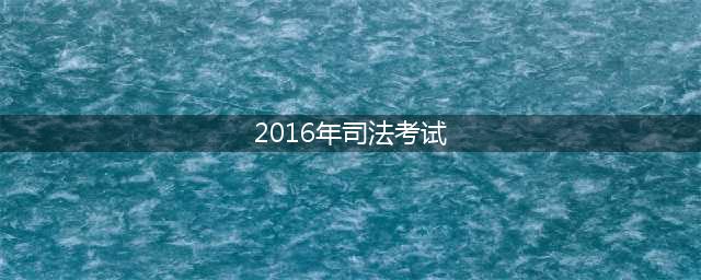 2016年司法考试时间、内容、方式及科目(2016年司法考试)