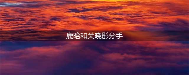 关晓彤鹿晗分手背后的真实原因(鹿晗和关晓彤分手)