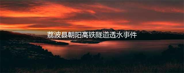 荔波：一在建高铁隧道突发透水事故致3人死亡！更可怕的是…(荔波县朝阳高铁隧道透水事件)
