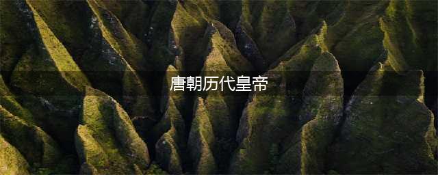 唐朝历代皇帝列表及简介(唐朝历代皇帝)