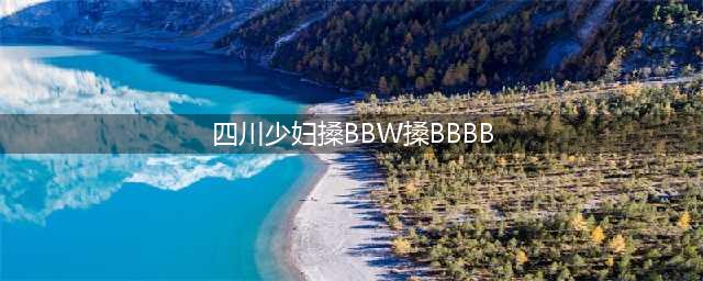 四川少妇“出轨门”震惊全网，真相曝光：不堪入目！(四川少妇搡BBW搡BBBB)