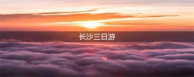 长沙三日游最强攻略必看篇!住宿＋美食＋景点游玩篇(长沙三日游)