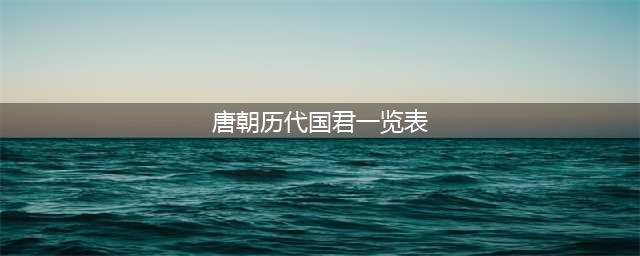唐朝历代皇帝列表及简介(唐朝历代国君一览表)