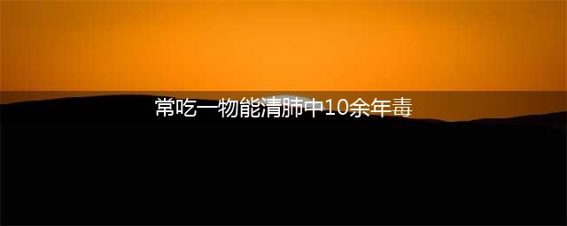 “清肺冠军”找到了，不是雪梨，建议常吃4物，清肺排毒，安心神(常吃一物能清肺中10余年毒)