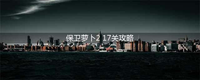 保卫萝卜2攻略第17关(保卫萝卜2 17关攻略)