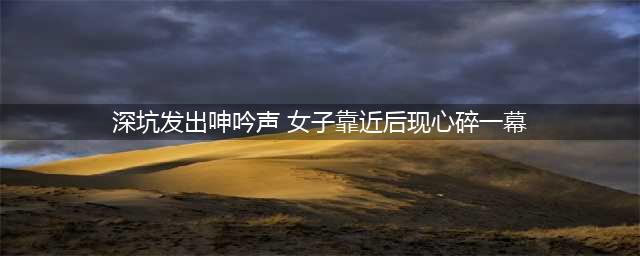 深坑发出呻吟声 女子靠近后现心碎一幕(深坑发出呻吟声 女子靠近后现心碎一幕)