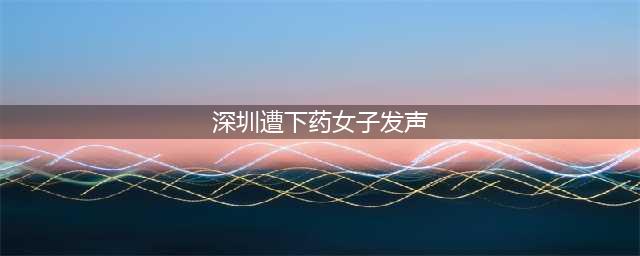 深圳遭下药女子再发声：感觉“怎么全世界都不可信”，曝光能保护更多的人(深圳遭下药女子发声)