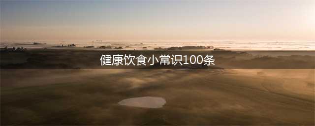 100条健康饮食小常识，涨知识了！(健康饮食小常识100条)