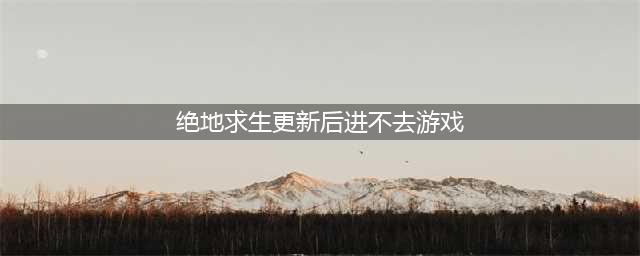 《绝地求生》9月12日更新后进不去怎么解决 进不去解决方法分享(绝地求生更新后进不去游戏)