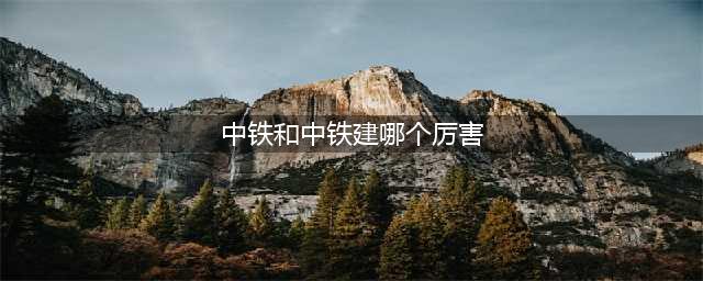 中国中铁PK中国铁建：谁实力更强？(中铁和中铁建哪个厉害)