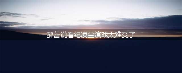 《无限超越班》郝蕾说看纪凌尘演戏太难受了，可能会断送演艺生涯(郝蕾说看纪凌尘演戏太难受了)