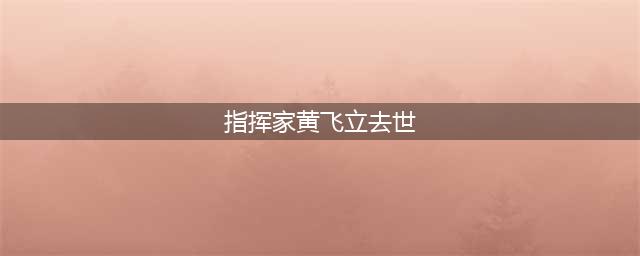 指挥家黄飞立去世 曾义务担任学生艺术团指导(指挥家黄飞立去世)
