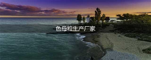 中国十大色母粒厂分别是哪些(色母粒生产厂家)