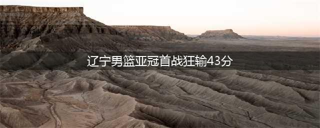 辽宁男篮43分惨败引发反思(辽宁男篮亚冠首战狂输43分)