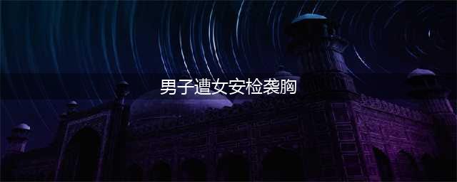 男子遭女安检员袭胸 随意摸其敏感部位涉嫌性别歧视(男子遭女安检袭胸)