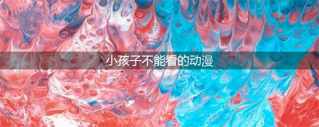 绝不能让小孩子看的五部动画！网友：就是你们教坏我家小孩儿(小孩子不能看的动漫)