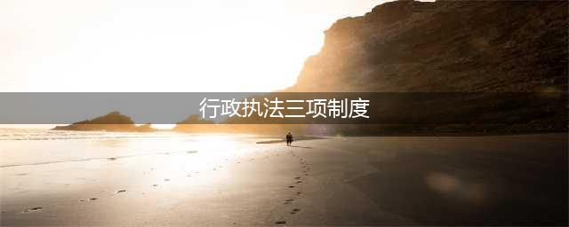 行政执法“三项制度”来啦 今后再也不怕野蛮粗暴的执法(行政执法三项制度)
