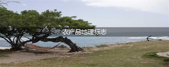 什么是农产品地理标志？农产品地理标志有什么用？(农产品地理标志)
