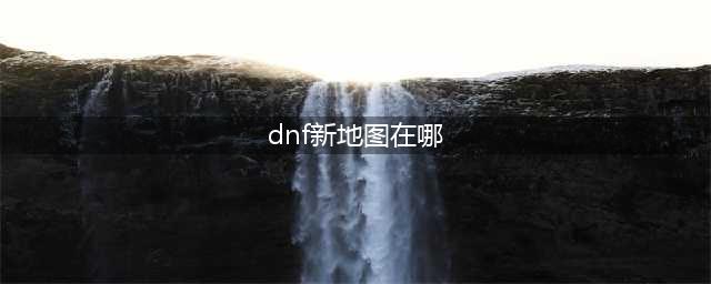 《DNF》95版本新地图在哪 95版本全新副本地图分布大全