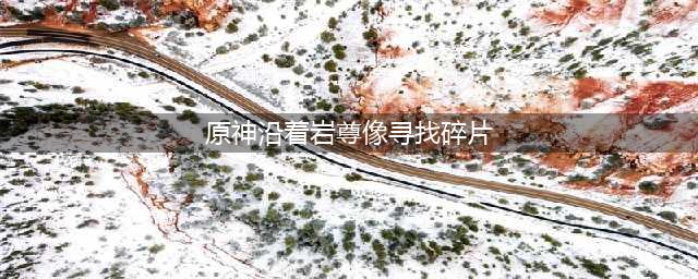 原神沿着岩尊像寻找碎片最高处顺序(原神沿着岩尊像寻找碎片)