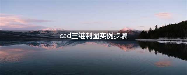cad怎么绘制三维图形，cad三维制图实例图文教程(cad三维制图实例步骤)