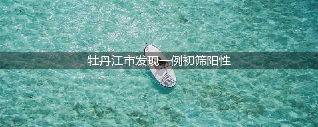 发现一例初筛阳性！牡丹江凌晨通告(牡丹江市发现一例初筛阳性)